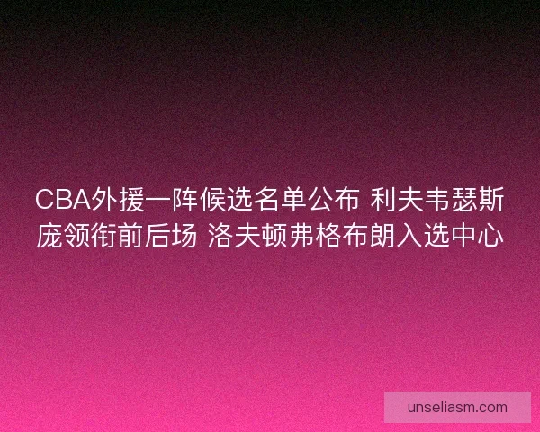 CBA外援一阵候选名单公布 利夫韦瑟斯庞领衔前后场 洛夫顿弗格布朗入选中心
