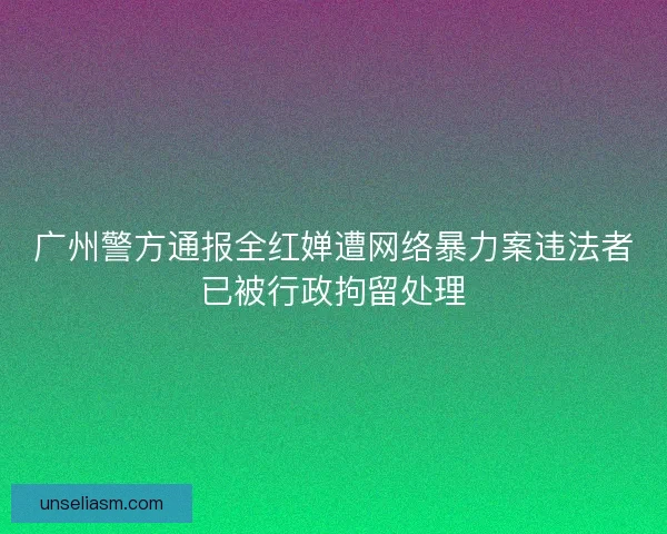 广州警方通报全红婵遭网络暴力案违法者已被行政拘留处理 广州警方通报全红婵遭网络暴力案违法者已被行政拘留处理