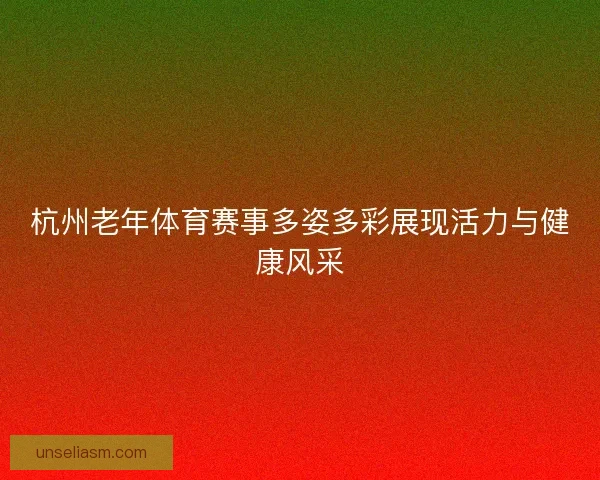 杭州老年体育赛事多姿多彩展现活力与健康风采