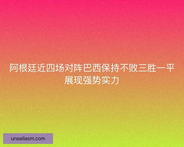 阿根廷近四场对阵巴西保持不败三胜一平展现强势实力