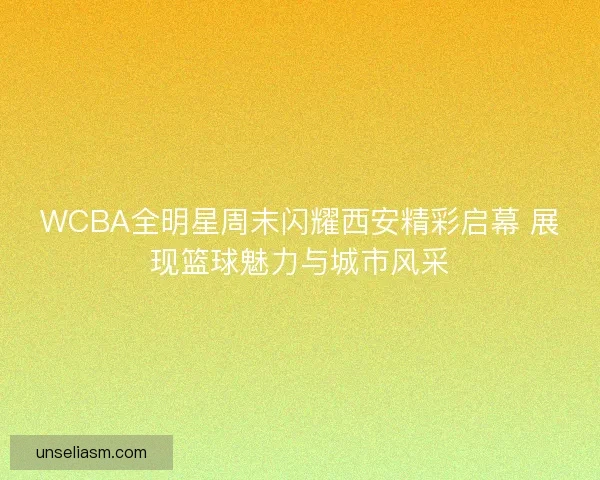 WCBA全明星周末闪耀西安精彩启幕 展现篮球魅力与城市风采