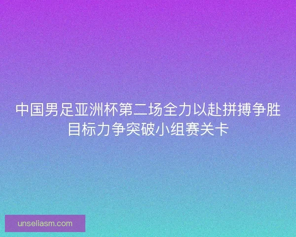 中国男足亚洲杯第二场全力以赴拼搏争胜目标力争突破小组赛关卡