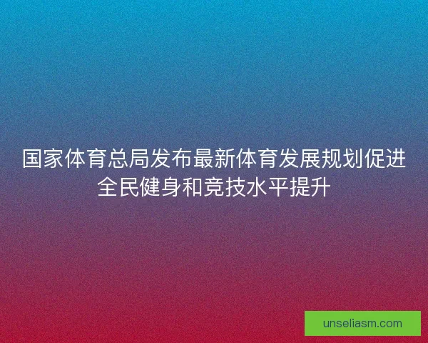国家体育总局发布最新体育发展规划促进全民健身和竞技水平提升