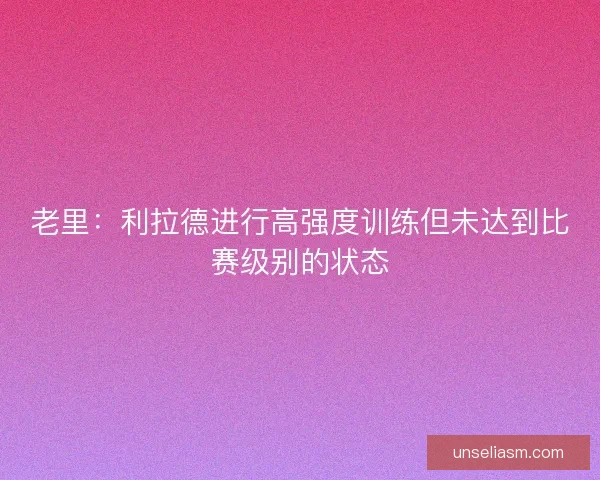 老里：利拉德进行高强度训练但未达到比赛级别的状态