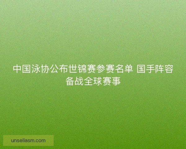 中国泳协公布世锦赛参赛名单 国手阵容备战全球赛事