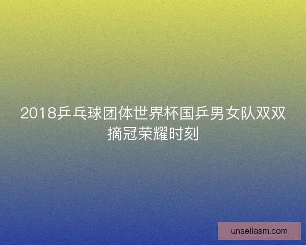 2018乒乓球团体世界杯国乒男女队双双摘冠荣耀时刻