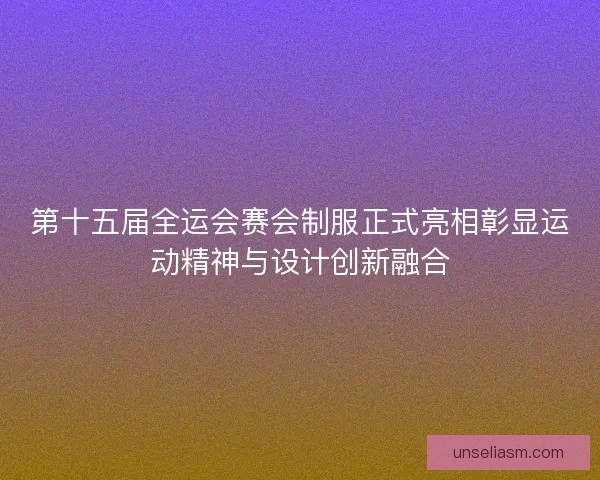 第十五届全运会赛会制服正式亮相彰显运动精神与设计创新融合 第十五届全运会赛会制服正式亮相彰显运动精神与设计创新融合