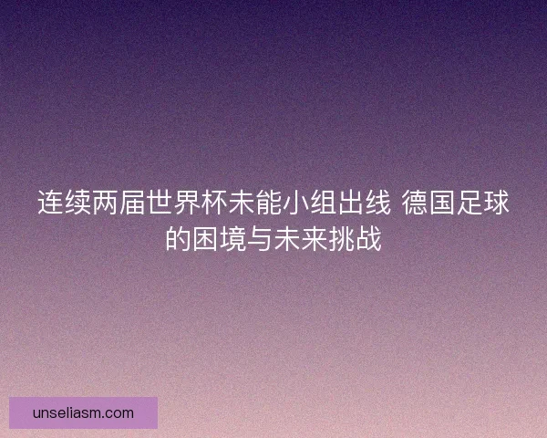 连续两届世界杯未能小组出线 德国足球的困境与未来挑战 连续两届世界杯未能小组出线 德国足球的困境与未来挑战