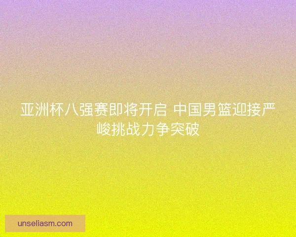 亚洲杯八强赛即将开启 中国男篮迎接严峻挑战力争突破