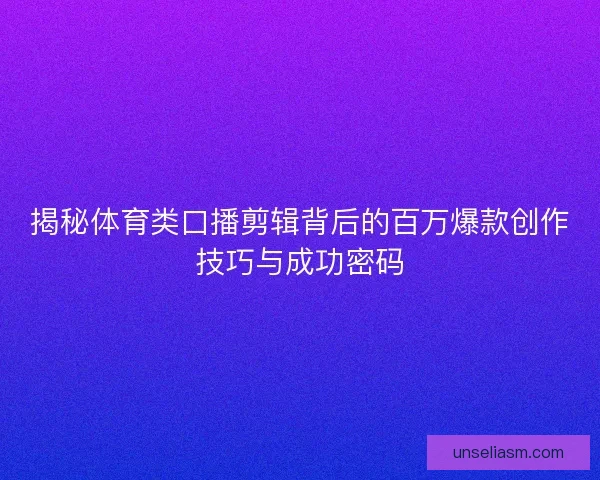揭秘体育类口播剪辑背后的百万爆款创作技巧与成功密码
